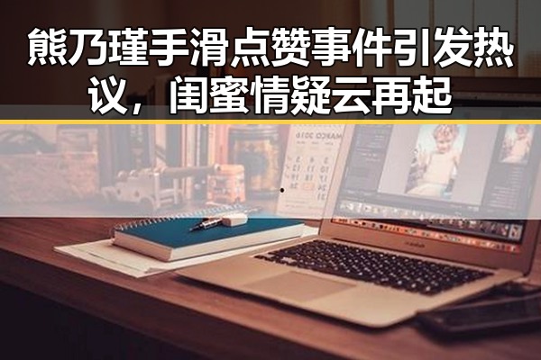 熊乃瑾手滑点赞事件引发热议，闺蜜情疑云再起